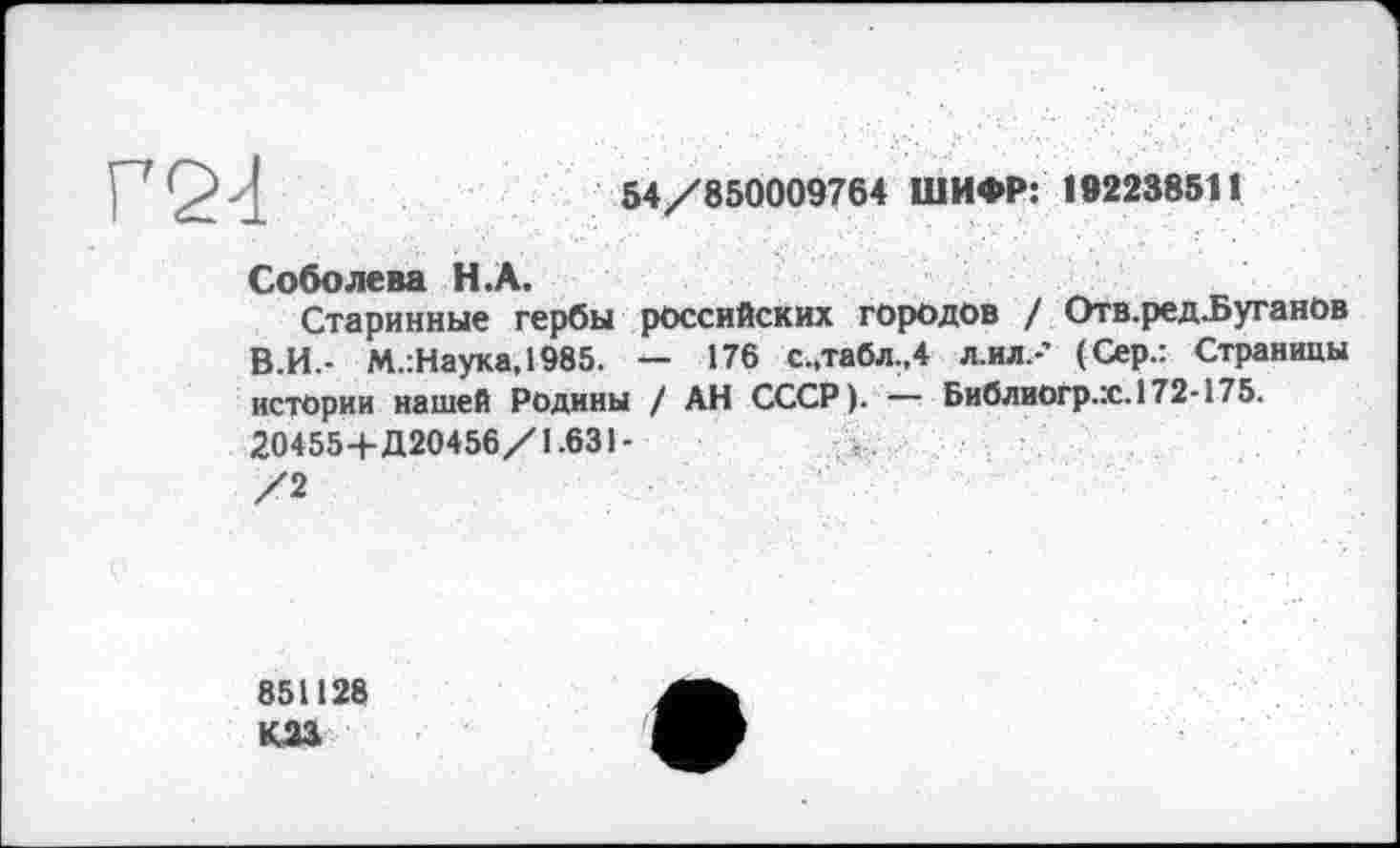 ﻿Г2<1
54/850009764 ШИФР: 192238511
Соболева Н.А.
Старинные гербы российских городов / Отв.ред-Буганов В.И - М.:Наука,1985. — 176 с.,табл.,4 л ил.-’ (Сер.: Страницы истории нашей Родины / АН СССР). — Библиогр.х.172-175. 204554-Д20456/1.631-/2
851128 КМ